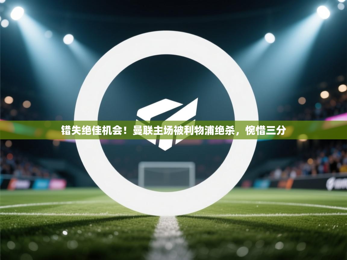 错失绝佳机会！曼联主场被利物浦绝杀，惋惜三分  第2张